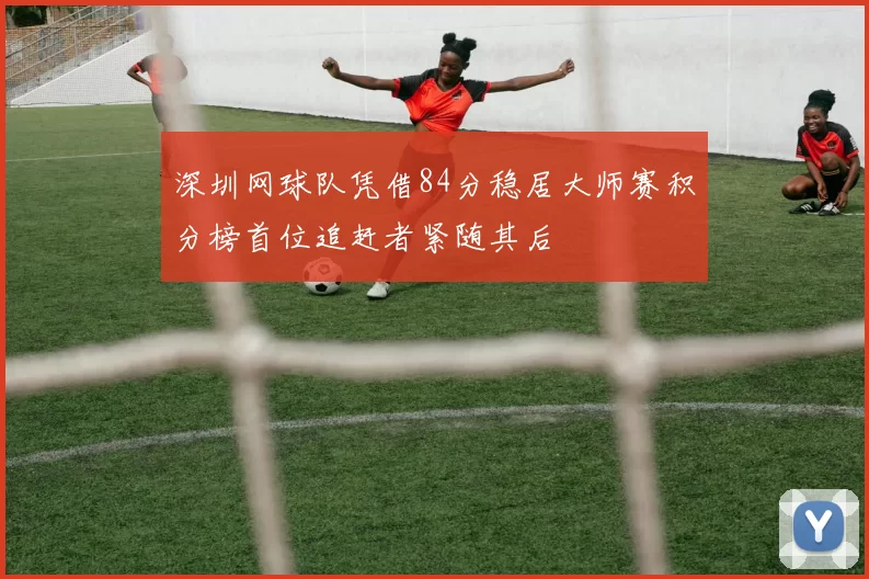 深圳网球队凭借84分稳居大师赛积分榜首位追赶者紧随其后