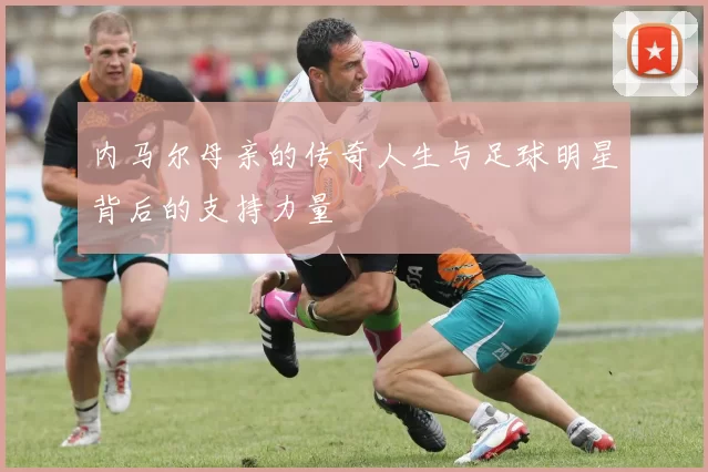 内马尔母亲的传奇人生与足球明星背后的支持力量