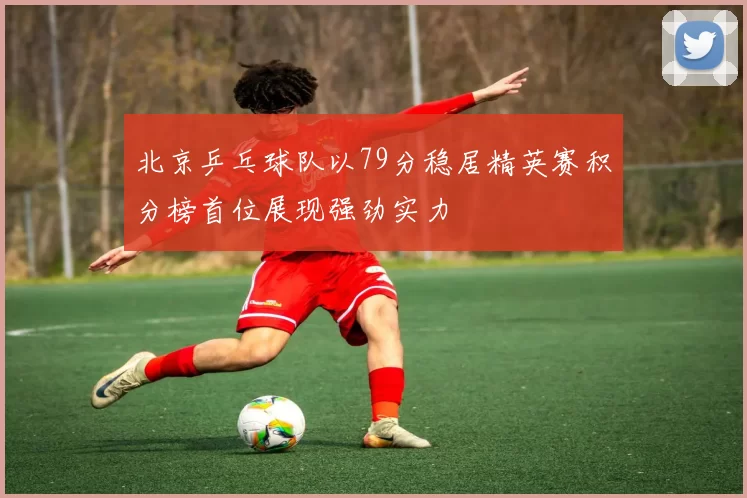 北京乒乓球队以79分稳居精英赛积分榜首位展现强劲实力