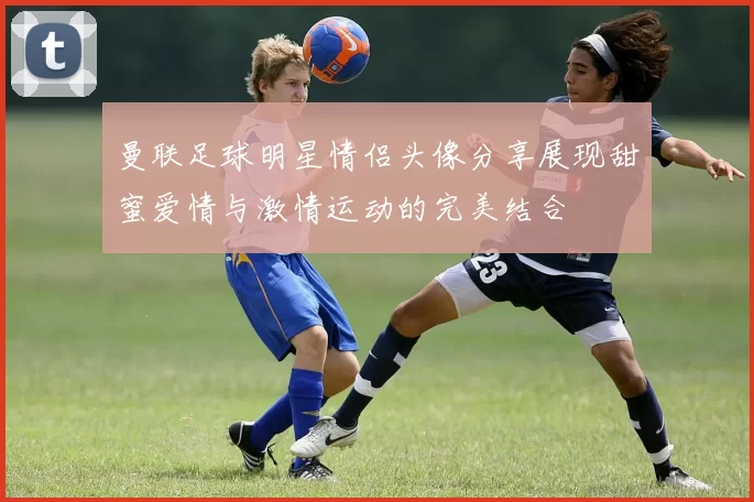 曼联足球明星情侣头像分享展现甜蜜爱情与激情运动的完美结合