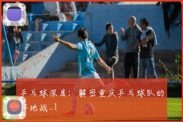 乒乓球深度：解密重庆乒乓球队的阵地战_1