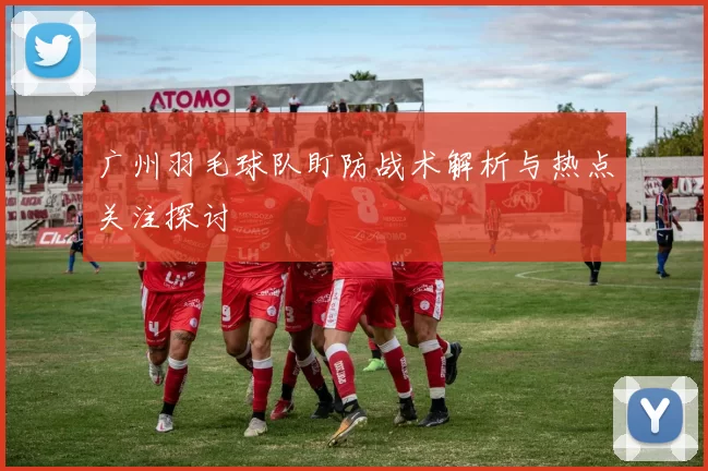 广州羽毛球队盯防战术解析与热点关注探讨