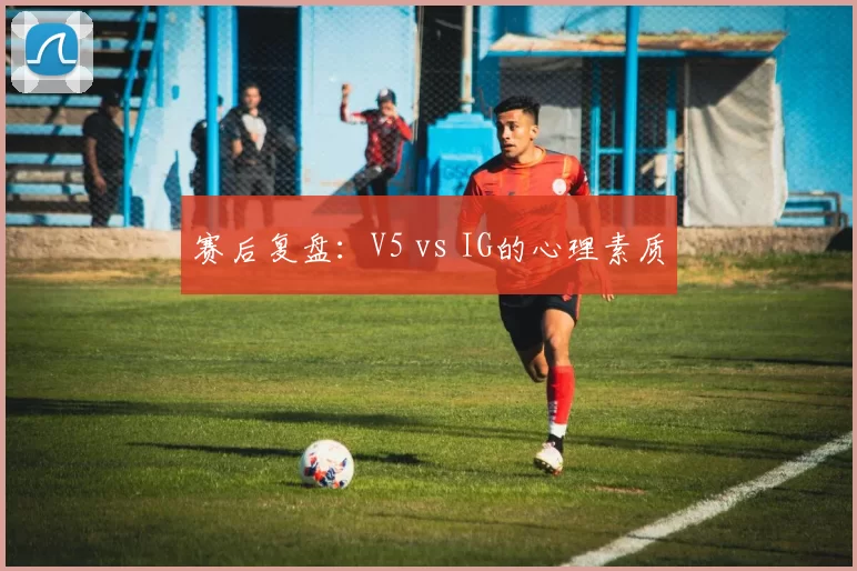 赛后复盘：V5 vs IG的心理素质