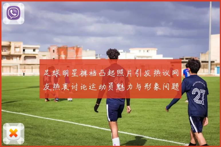 足球明星裤裆凸起照片引发热议网友热衷讨论运动员魅力与形象问题