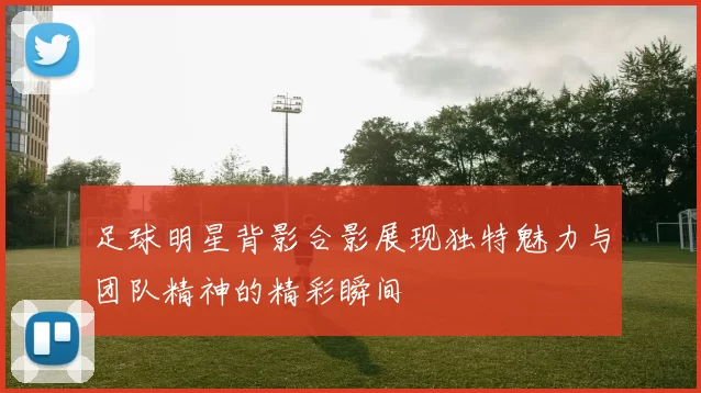 足球明星背影合影展现独特魅力与团队精神的精彩瞬间