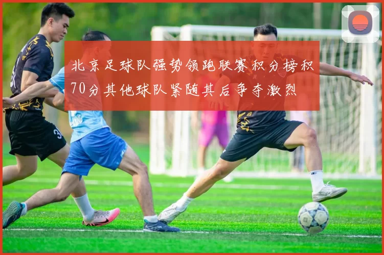 北京足球队强势领跑联赛积分榜积70分其他球队紧随其后争夺激烈