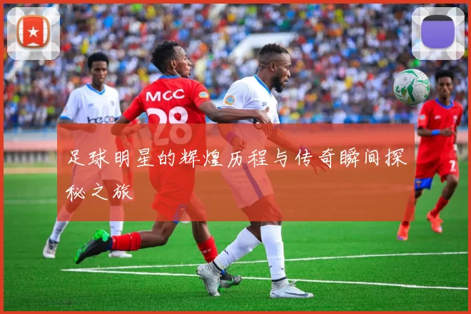 足球明星的辉煌历程与传奇瞬间探秘之旅